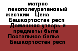 матрас пенополеуретановый жесткий › Цена ­ 4 500 - Башкортостан респ. Домашняя утварь и предметы быта » Постельное белье   . Башкортостан респ.